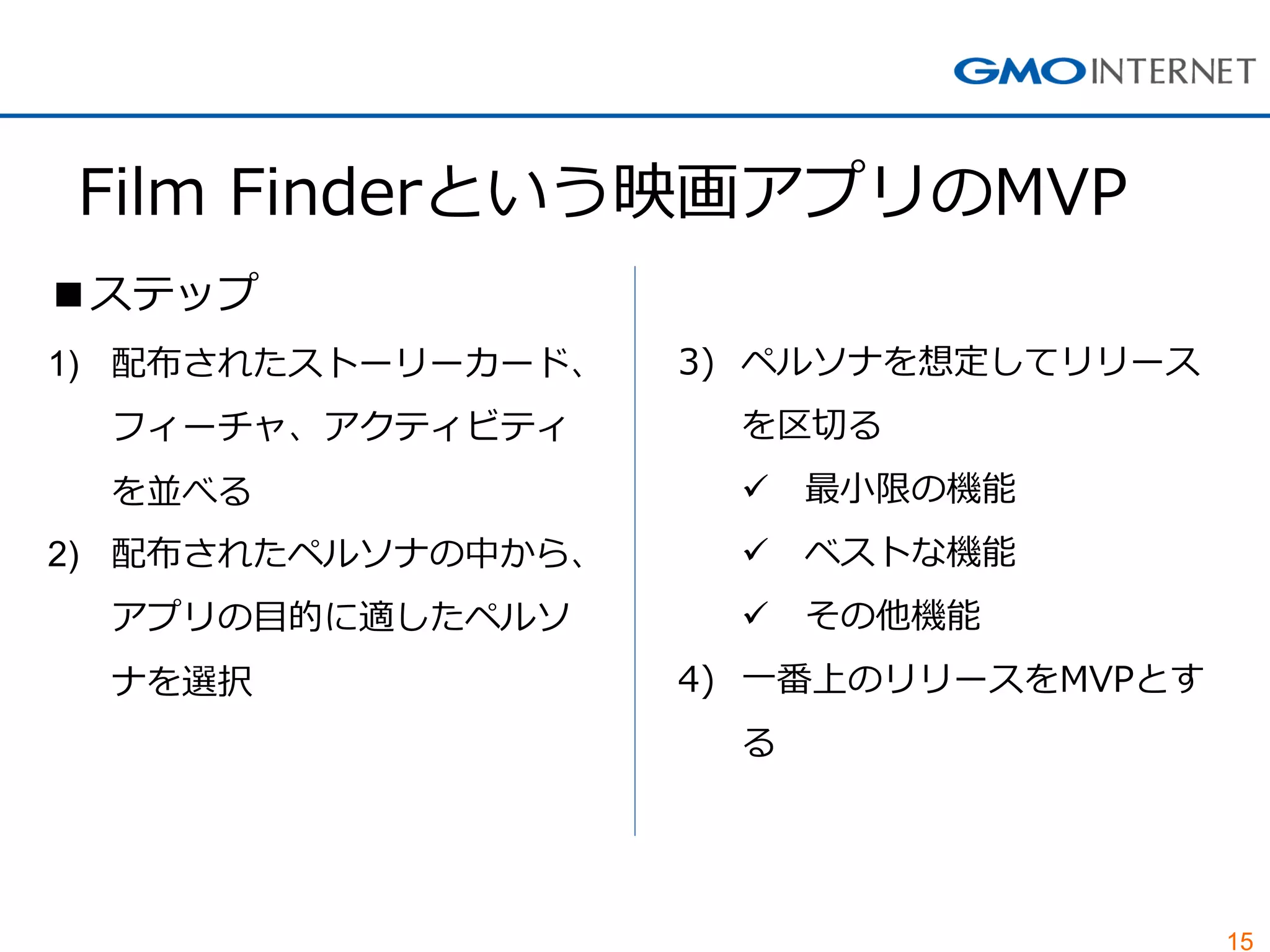 15
Film Finderという映画アプリのMVP
■ステップ
1) 配布されたストーリーカード、
フィーチャ、アクティビティ
を並べる
2) 配布されたペルソナの中から、
アプリの目的に適したペルソ
ナを選択
3) ペルソナを想定してリリース
を区切る
 最小限の機能
 ベストな機能
 その他機能
4) 一番上のリリースをMVPとす
る
 