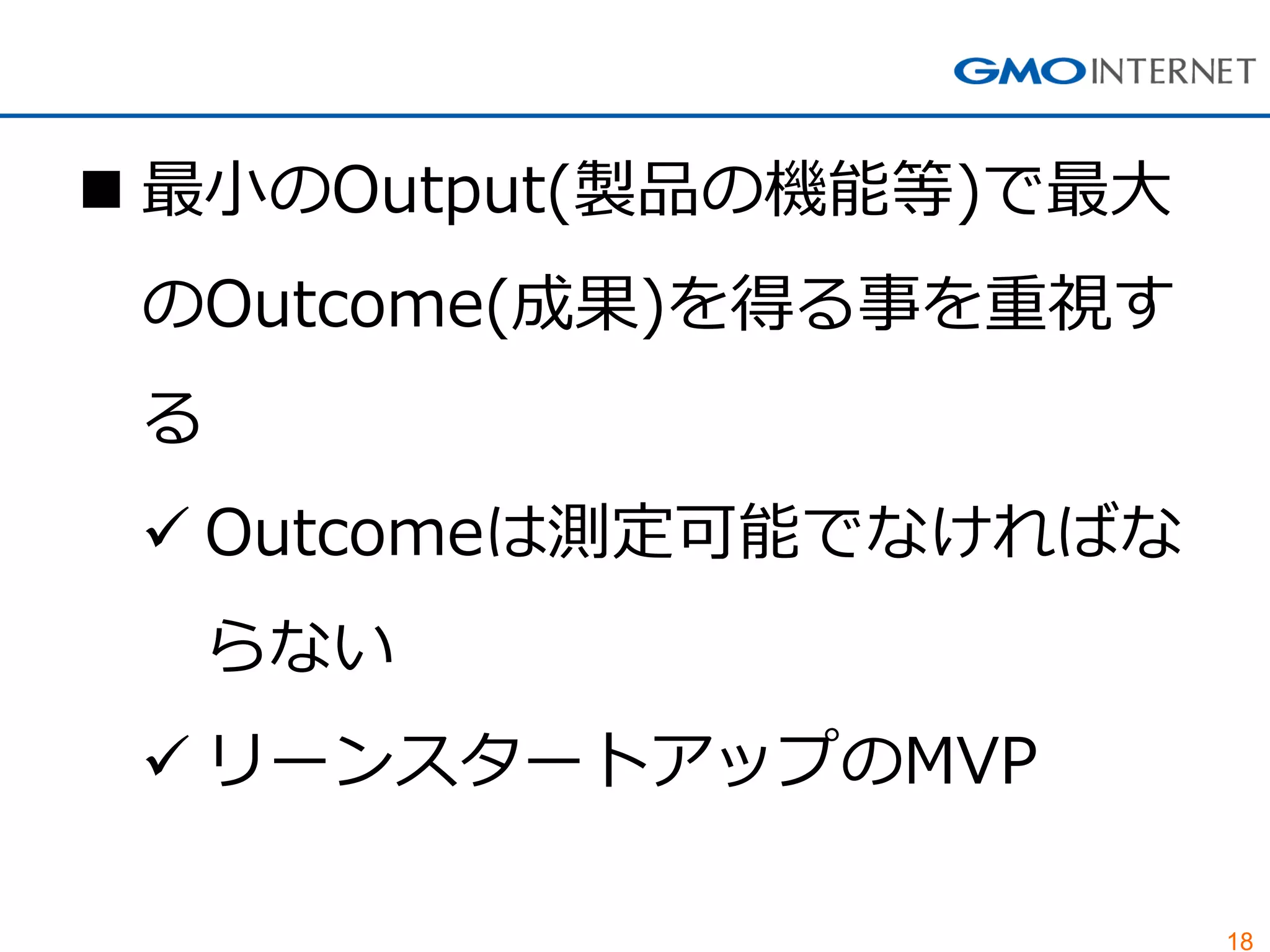 18
 最小のOutput(製品の機能等)で最大
のOutcome(成果)を得る事を重視す
る
 Outcomeは測定可能でなければな
らない
 リーンスタートアップのMVP
 