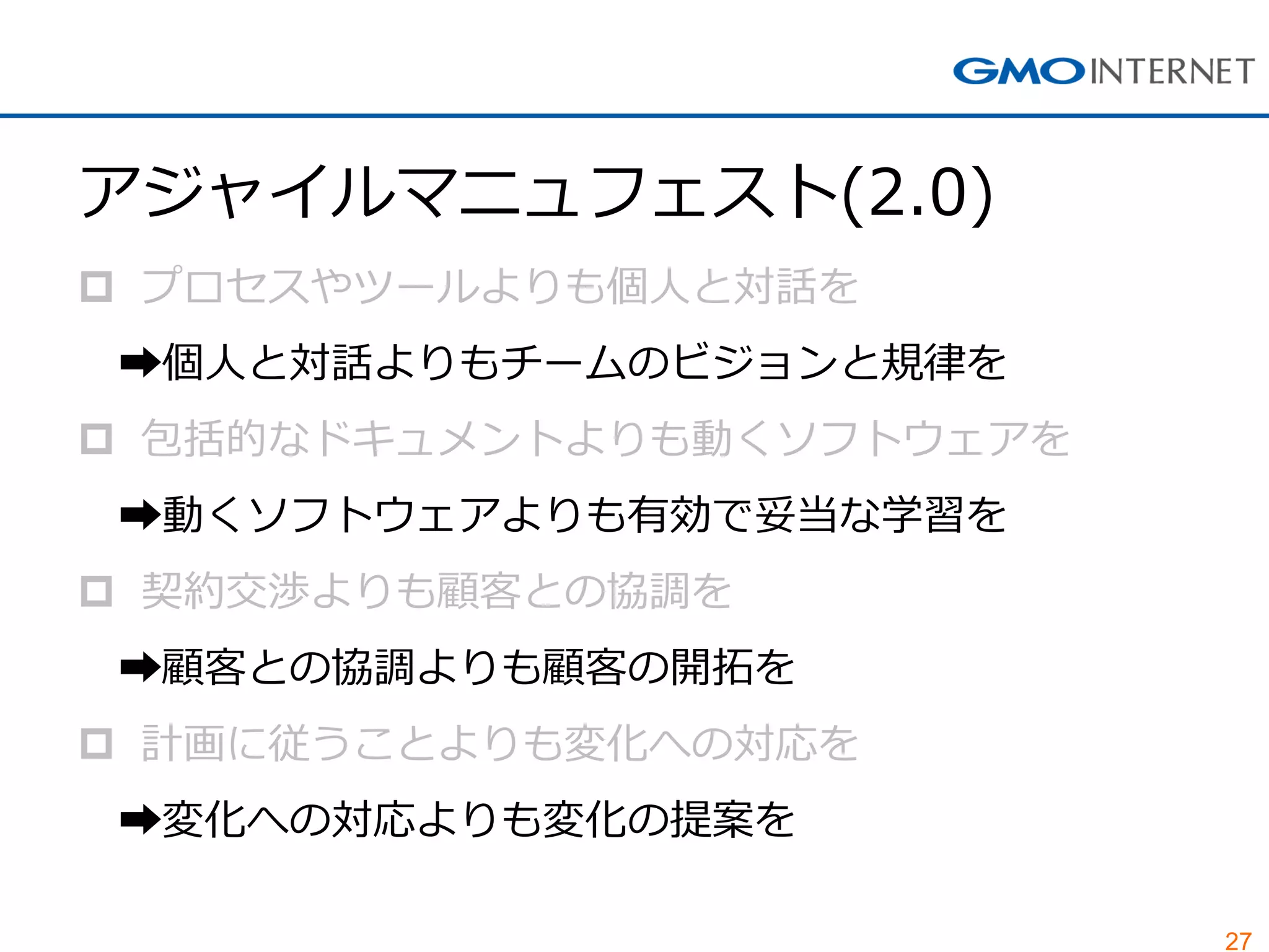27
アジャイルマニュフェスト(2.0)
 プロセスやツールよりも個人と対話を
➡個人と対話よりもチームのビジョンと規律を
 包括的なドキュメントよりも動くソフトウェアを
➡動くソフトウェアよりも有効で妥当な学習を
 契約交渉よりも顧客との協調を
➡顧客との協調よりも顧客の開拓を
 計画に従うことよりも変化への対応を
➡変化への対応よりも変化の提案を
 