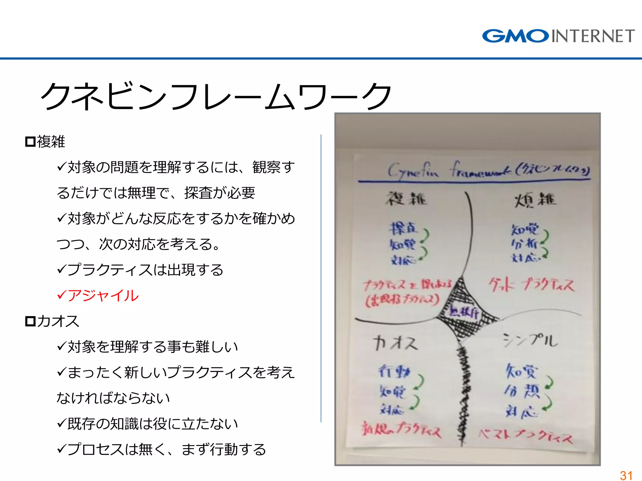 31
クネビンフレームワーク
複雑
対象の問題を理解するには、観察す
るだけでは無理で、探査が必要
対象がどんな反応をするかを確かめ
つつ、次の対応を考える。
プラクティスは出現する
アジャイル
カオス
対象を理解する事も難しい
まったく新しいプラクティスを考え
なければならない
既存の知識は役に立たない
プロセスは無く、まず行動する
 