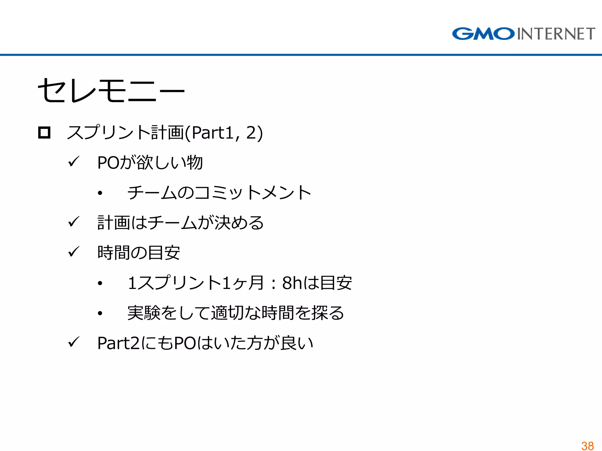 38
セレモニー
 スプリント計画(Part1, 2)
 POが欲しい物
• チームのコミットメント
 計画はチームが決める
 時間の目安
• 1スプリント1ヶ月：8hは目安
• 実験をして適切な時間を探る
 Part2にもPOはいた方が良い
 