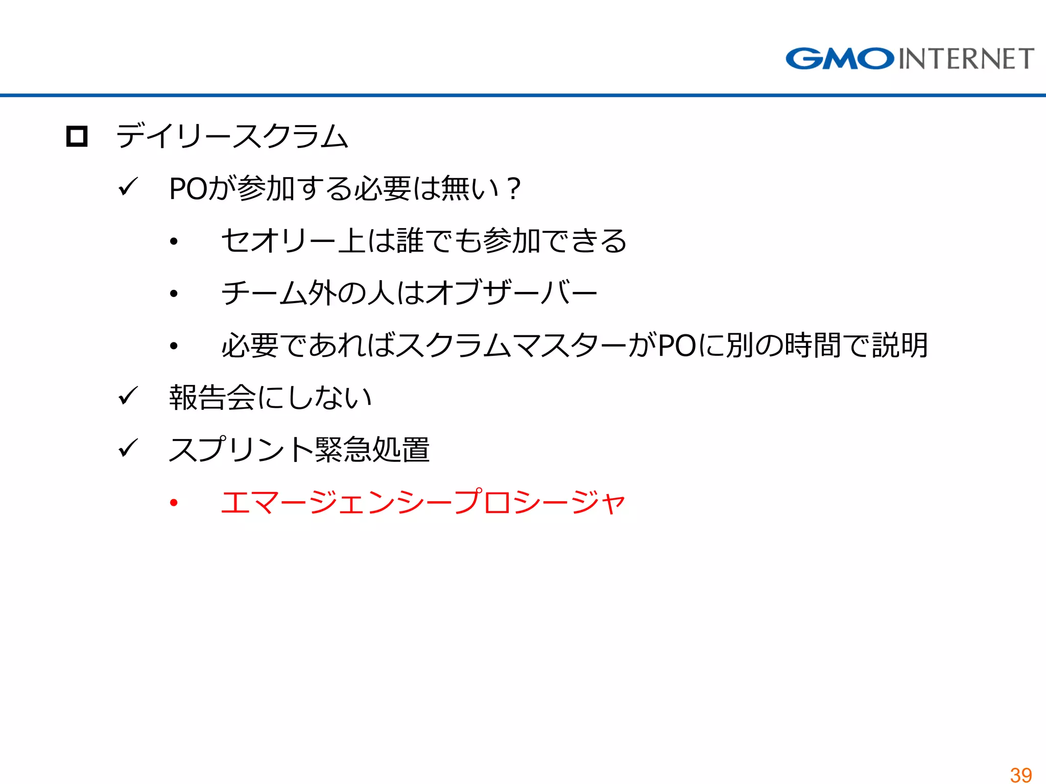 39
 デイリースクラム
 POが参加する必要は無い？
• セオリー上は誰でも参加できる
• チーム外の人はオブザーバー
• 必要であればスクラムマスターがPOに別の時間で説明
 報告会にしない
 スプリント緊急処置
• エマージェンシープロシージャ
 