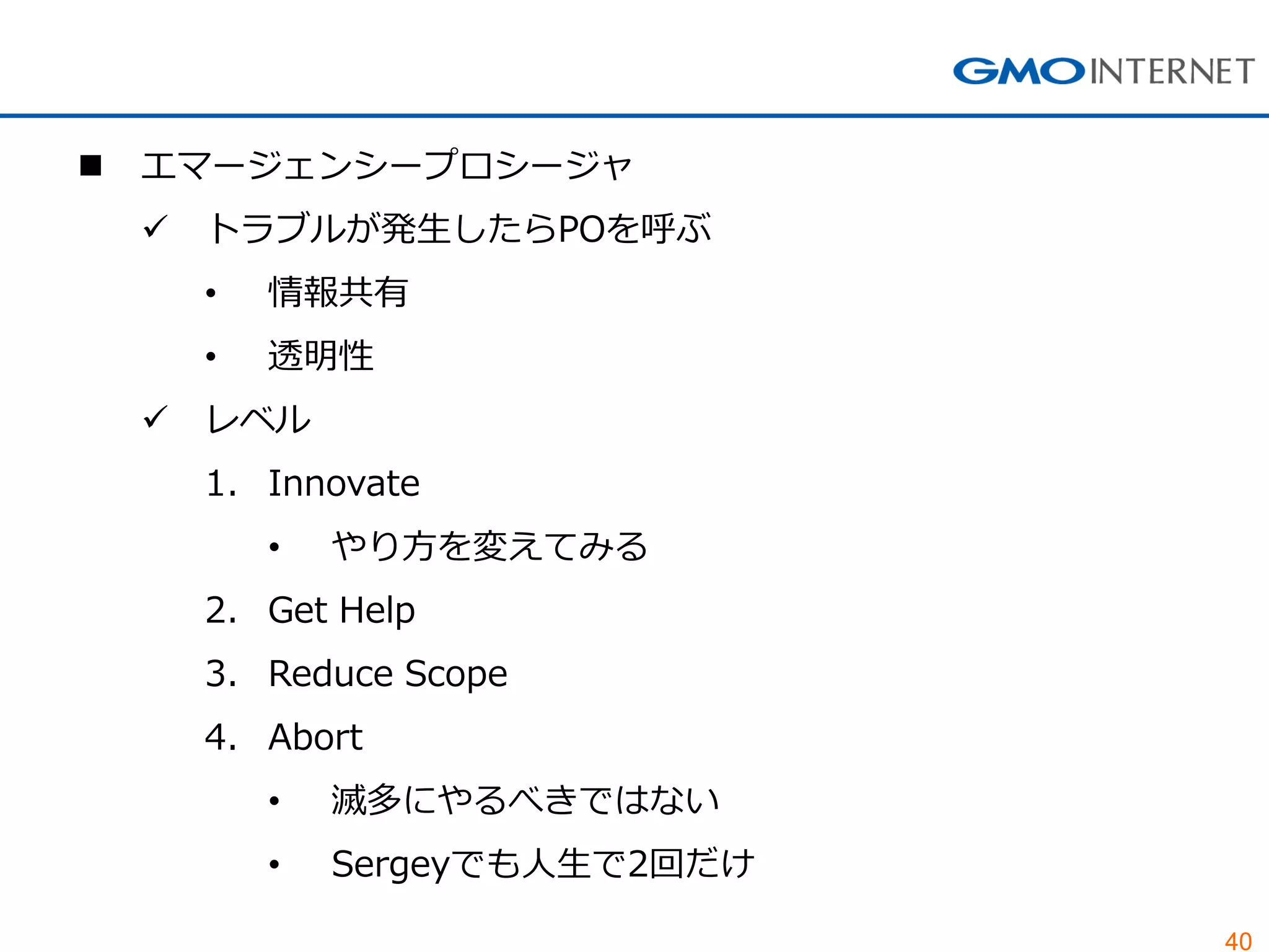 40
 エマージェンシープロシージャ
 トラブルが発生したらPOを呼ぶ
• 情報共有
• 透明性
 レベル
1. Innovate
• やり方を変えてみる
2. Get Help
3. Reduce Scope
4. Abort
• 滅多にやるべきではない
• Sergeyでも人生で2回だけ
 