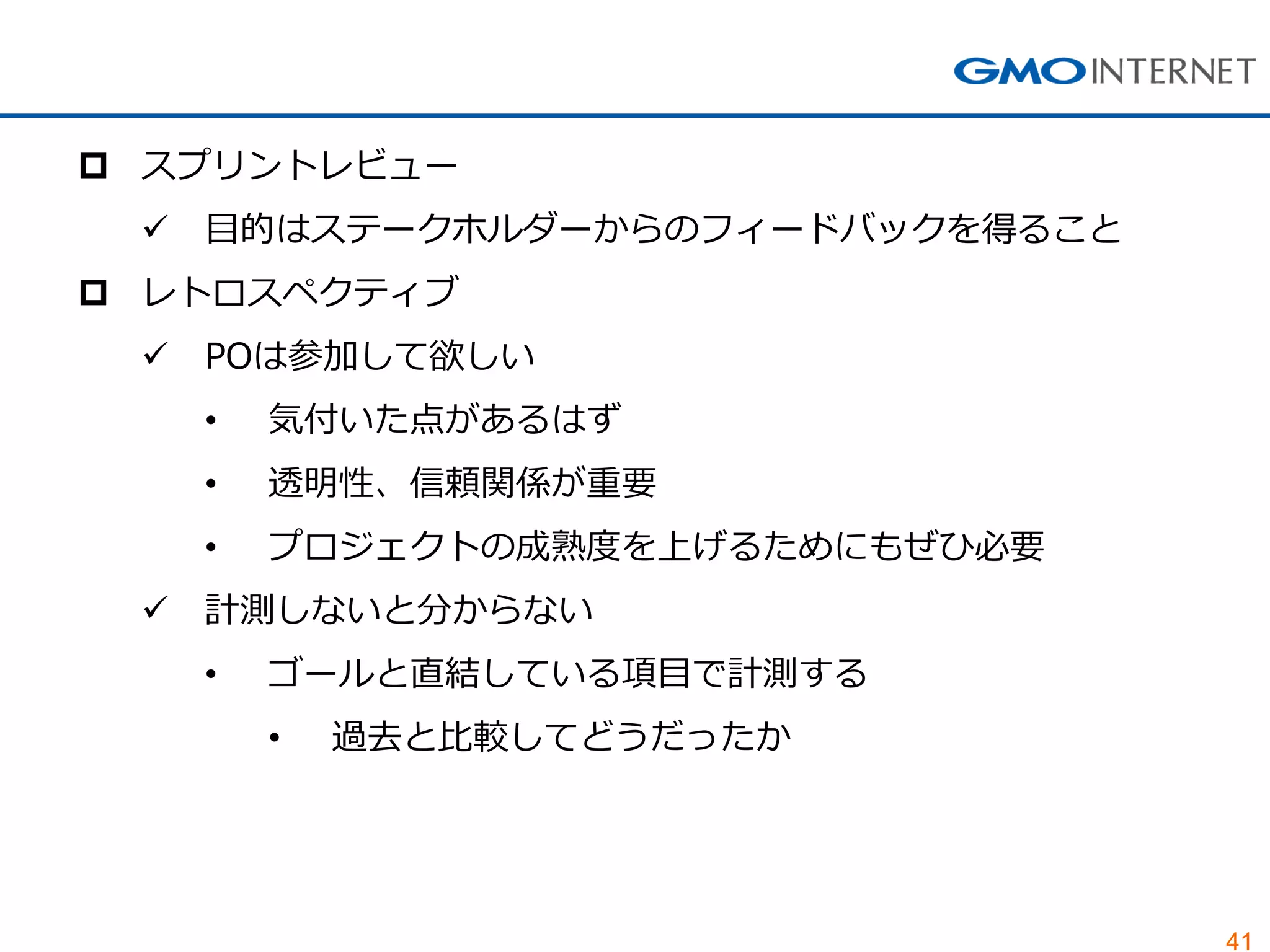 41
 スプリントレビュー
 目的はステークホルダーからのフィードバックを得ること
 レトロスペクティブ
 POは参加して欲しい
• 気付いた点があるはず
• 透明性、信頼関係が重要
• プロジェクトの成熟度を上げるためにもぜひ必要
 計測しないと分からない
• ゴールと直結している項目で計測する
• 過去と比較してどうだったか
 
