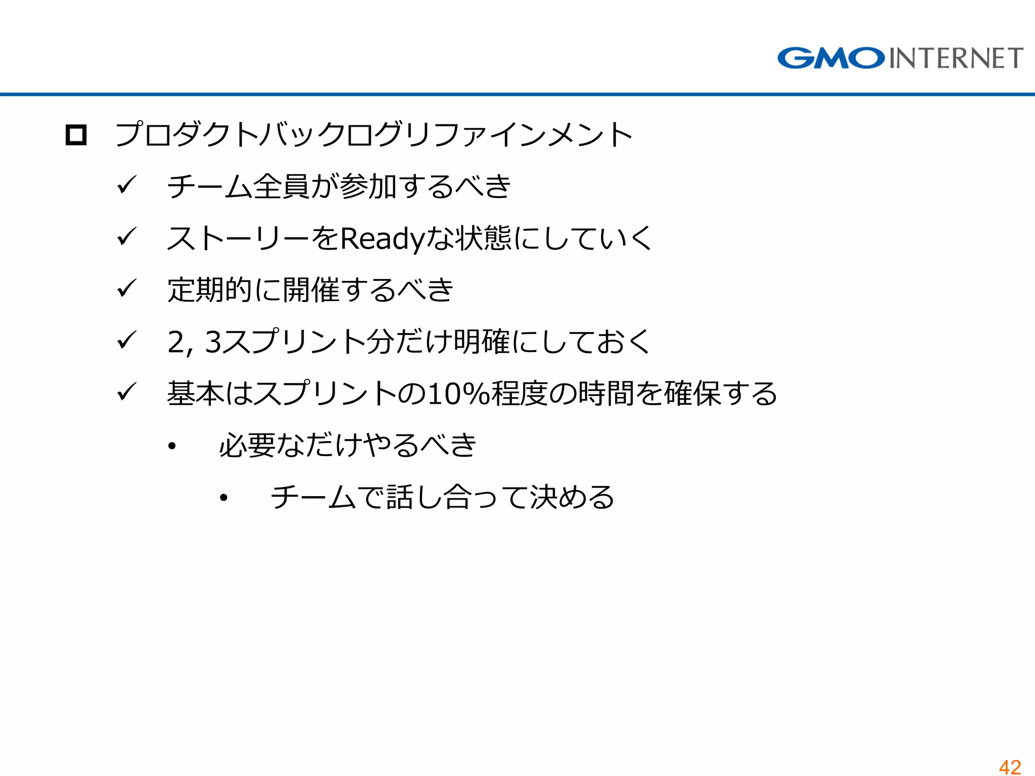 42
 プロダクトバックログリファインメント
 チーム全員が参加するべき
 ストーリーをReadyな状態にしていく
 定期的に開催するべき
 2, 3スプリント分だけ明確にしておく
 基本はスプリントの10%程度の時間を確保する
• 必要なだけやるべき
• チームで話し合って決める
 