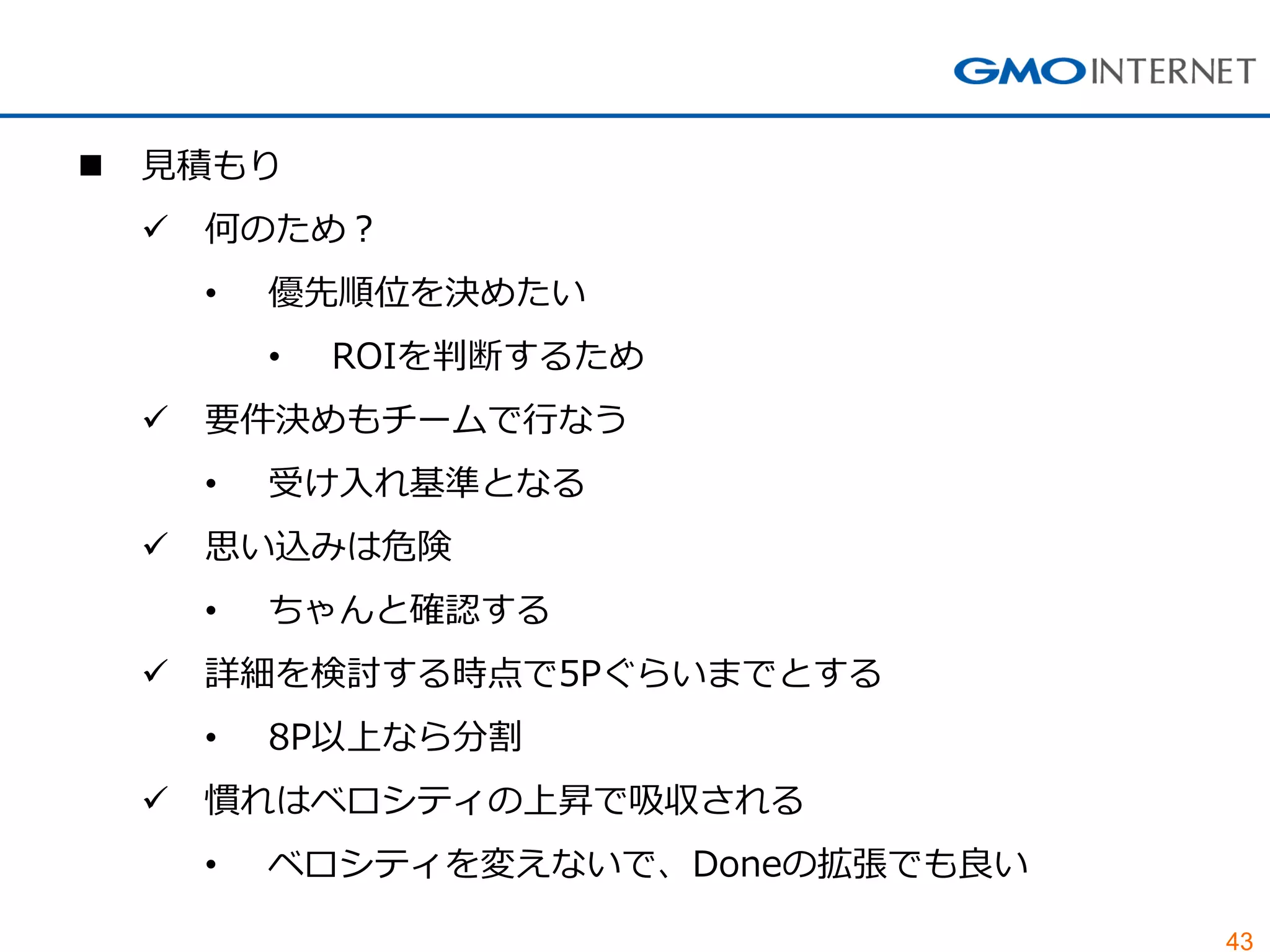 43
 見積もり
 何のため？
• 優先順位を決めたい
• ROIを判断するため
 要件決めもチームで行なう
• 受け入れ基準となる
 思い込みは危険
• ちゃんと確認する
 詳細を検討する時点で5Pぐらいまでとする
• 8P以上なら分割
 慣れはベロシティの上昇で吸収される
• ベロシティを変えないで、Doneの拡張でも良い
 