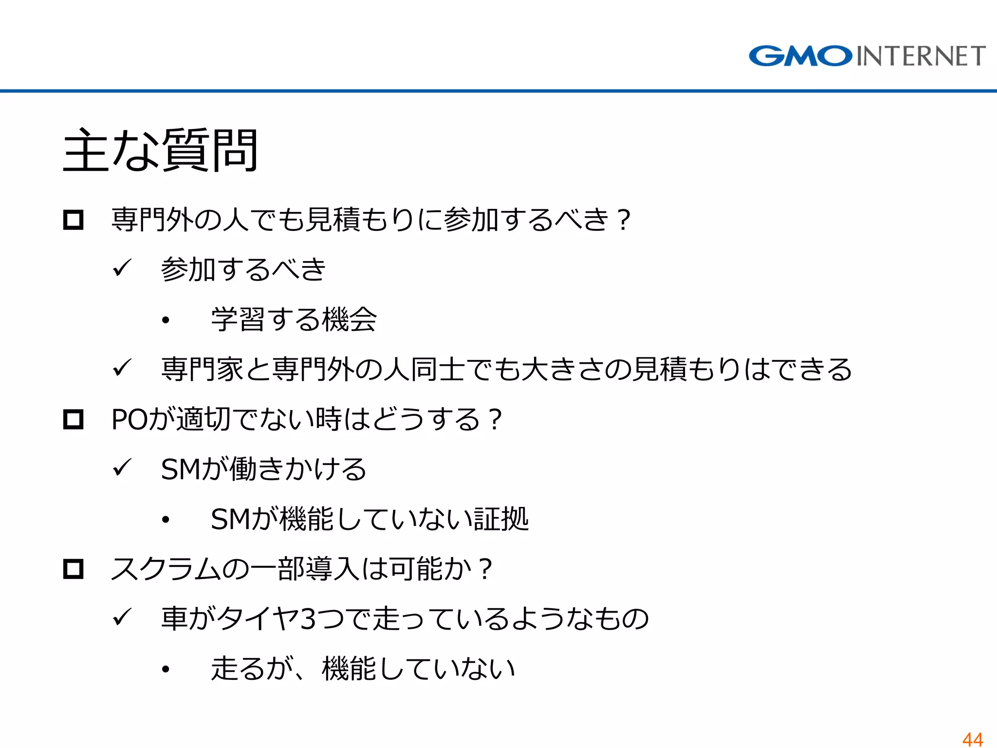 44
主な質問
 専門外の人でも見積もりに参加するべき？
 参加するべき
• 学習する機会
 専門家と専門外の人同士でも大きさの見積もりはできる
 POが適切でない時はどうする？
 SMが働きかける
• SMが機能していない証拠
 スクラムの一部導入は可能か？
 車がタイヤ3つで走っているようなもの
• 走るが、機能していない
 