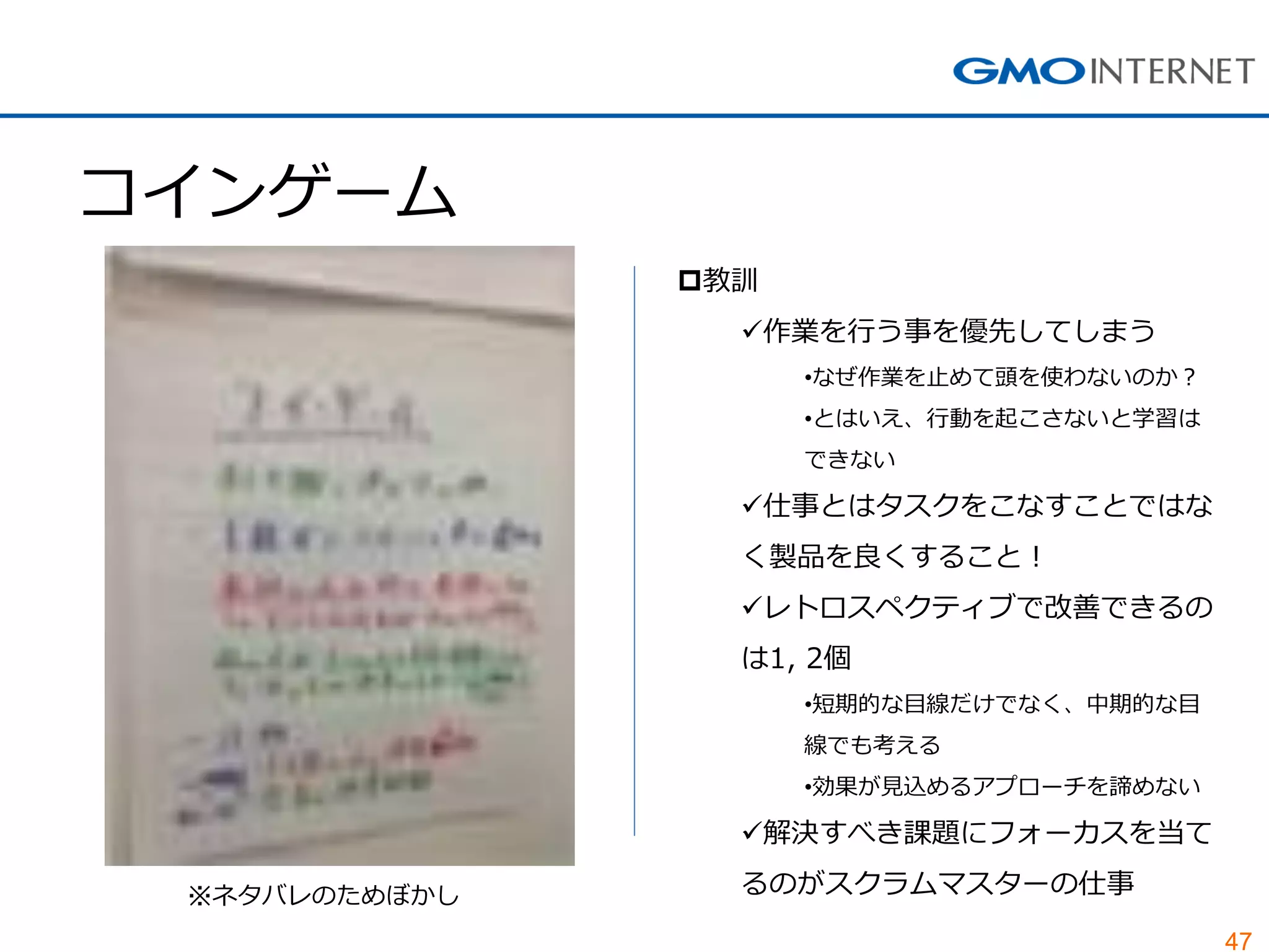 47
コインゲーム
教訓
作業を行う事を優先してしまう
•なぜ作業を止めて頭を使わないのか？
•とはいえ、行動を起こさないと学習は
できない
仕事とはタスクをこなすことではな
く製品を良くすること！
レトロスペクティブで改善できるの
は1, 2個
•短期的な目線だけでなく、中期的な目
線でも考える
•効果が見込めるアプローチを諦めない
解決すべき課題にフォーカスを当て
るのがスクラムマスターの仕事※ネタバレのためぼかし
 