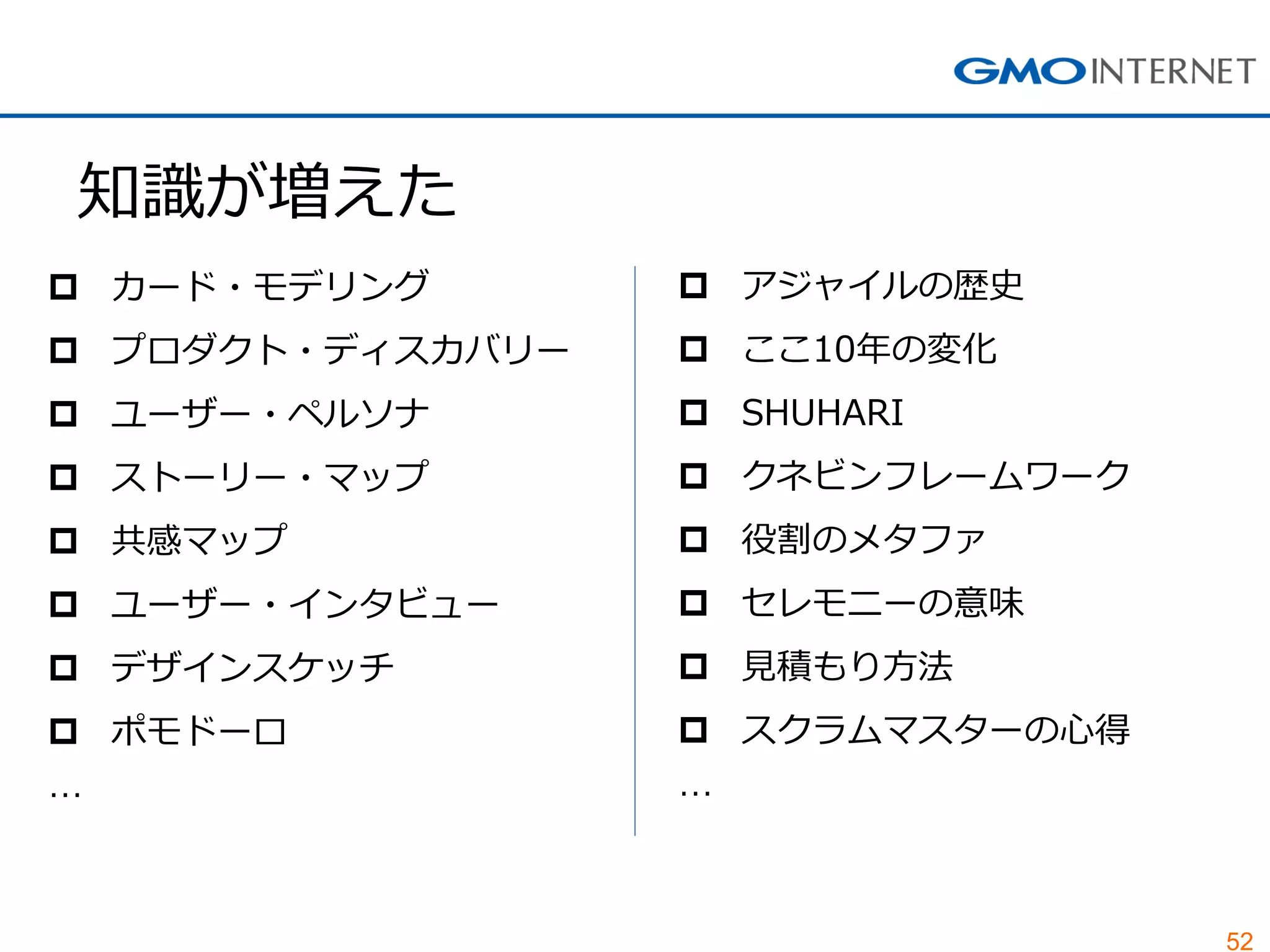 52
知識が増えた
 カード・モデリング
 プロダクト・ディスカバリー
 ユーザー・ペルソナ
 ストーリー・マップ
 共感マップ
 ユーザー・インタビュー
 デザインスケッチ
 ポモドーロ
…
 アジャイルの歴史
 ここ10年の変化
 SHUHARI
 クネビンフレームワーク
 役割のメタファ
 セレモニーの意味
 見積もり方法
 スクラムマスターの心得
…
 