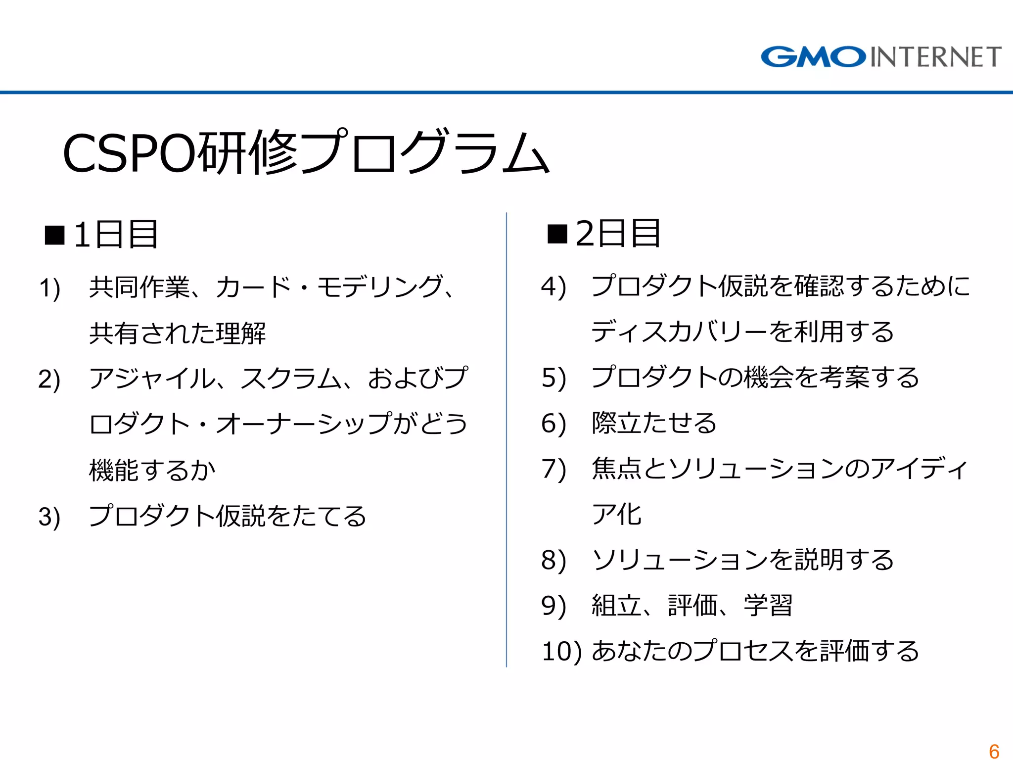 6
CSPO研修プログラム
■1日目
1) 共同作業、カード・モデリング、
共有された理解
2) アジャイル、スクラム、およびプ
ロダクト・オーナーシップがどう
機能するか
3) プロダクト仮説をたてる
■2日目
4) プロダクト仮説を確認するために
ディスカバリーを利用する
5) プロダクトの機会を考案する
6) 際立たせる
7) 焦点とソリューションのアイディ
ア化
8) ソリューションを説明する
9) 組立、評価、学習
10) あなたのプロセスを評価する
 