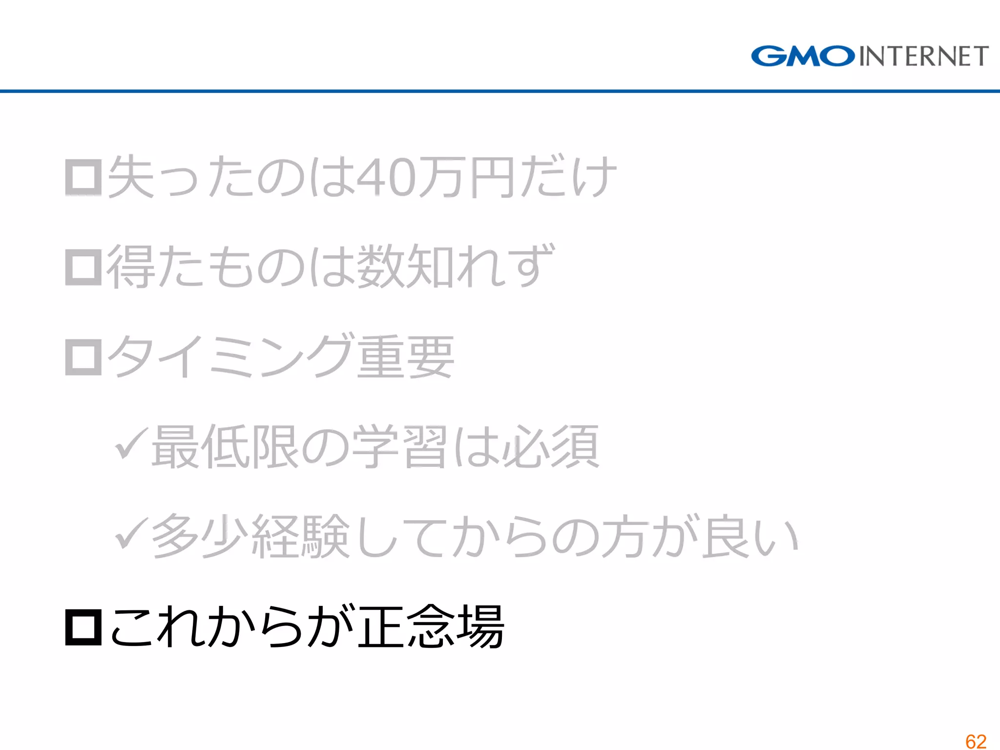 62
失ったのは40万円だけ
得たものは数知れず
タイミング重要
最低限の学習は必須
多少経験してからの方が良い
これからが正念場
 