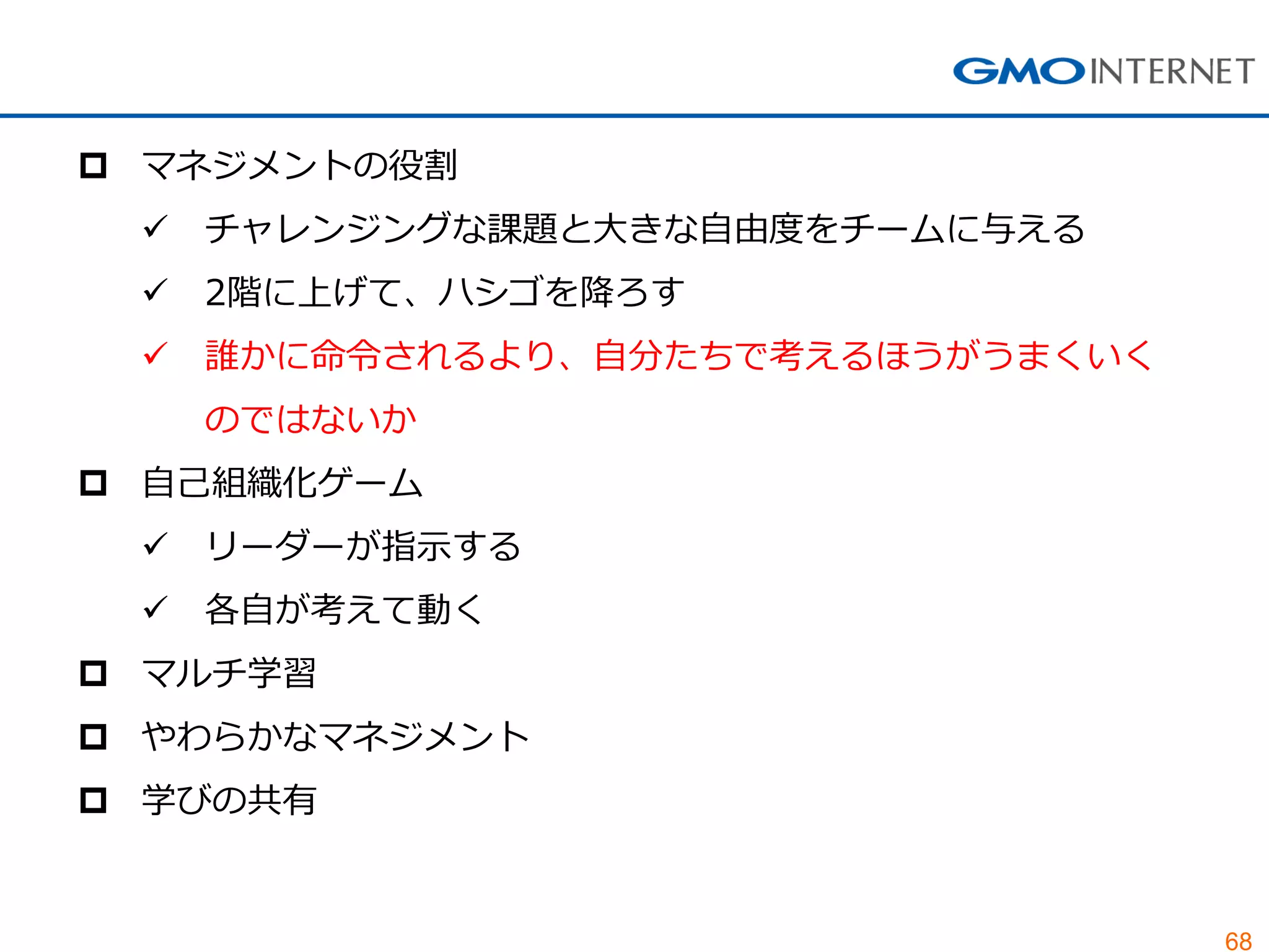 68
 マネジメントの役割
 チャレンジングな課題と大きな自由度をチームに与える
 2階に上げて、ハシゴを降ろす
 誰かに命令されるより、自分たちで考えるほうがうまくいく
のではないか
 自己組織化ゲーム
 リーダーが指示する
 各自が考えて動く
 マルチ学習
 やわらかなマネジメント
 学びの共有
 
