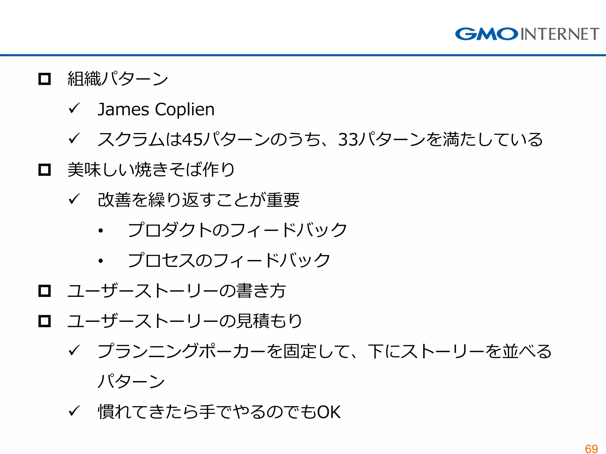 69
 組織パターン
 James Coplien
 スクラムは45パターンのうち、33パターンを満たしている
 美味しい焼きそば作り
 改善を繰り返すことが重要
• プロダクトのフィードバック
• プロセスのフィードバック
 ユーザーストーリーの書き方
 ユーザーストーリーの見積もり
 プランニングポーカーを固定して、下にストーリーを並べる
パターン
 慣れてきたら手でやるのでもOK
 