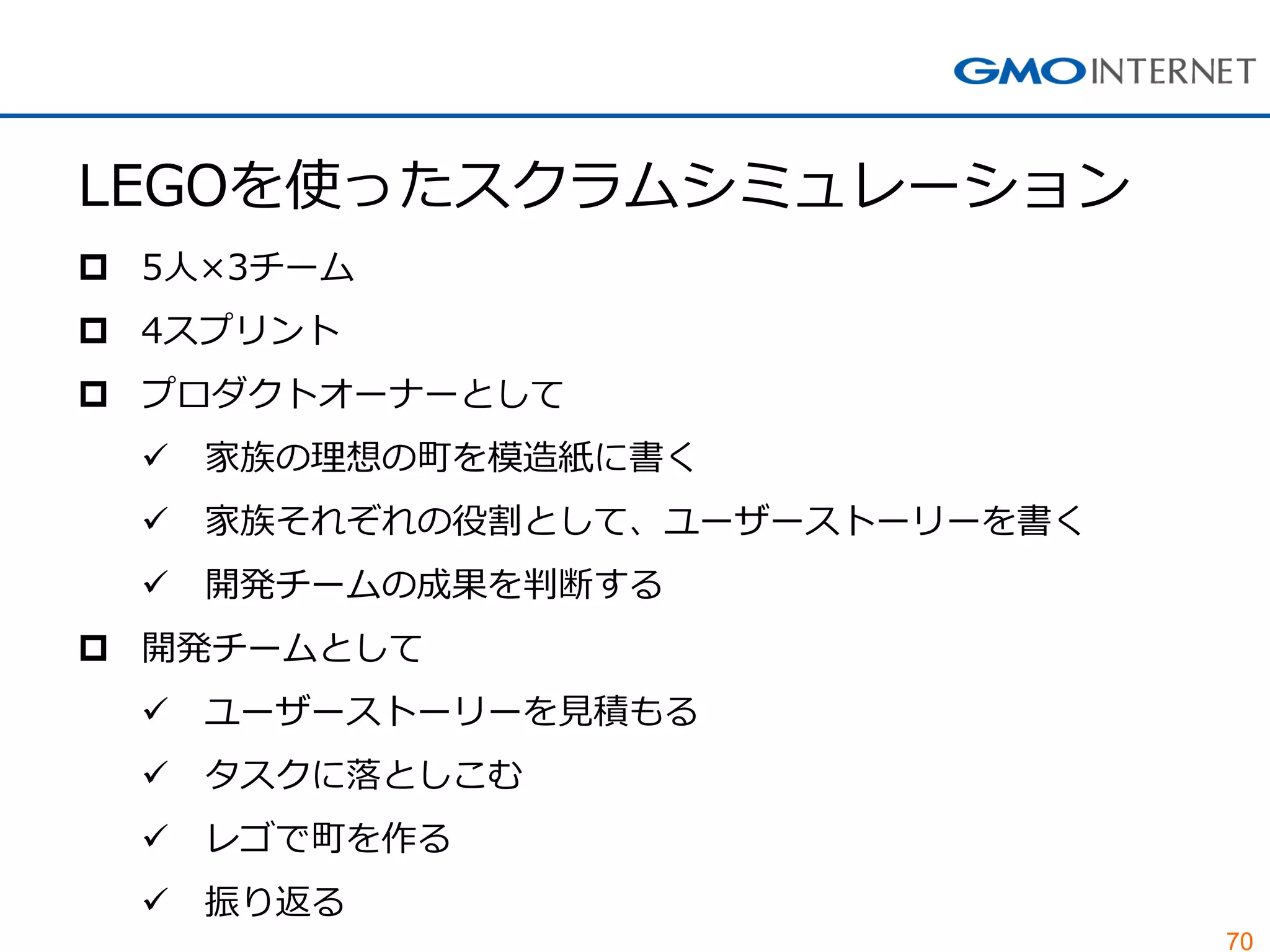 70
LEGOを使ったスクラムシミュレーション
 5人×3チーム
 4スプリント
 プロダクトオーナーとして
 家族の理想の町を模造紙に書く
 家族それぞれの役割として、ユーザーストーリーを書く
 開発チームの成果を判断する
 開発チームとして
 ユーザーストーリーを見積もる
 タスクに落としこむ
 レゴで町を作る
 振り返る
 