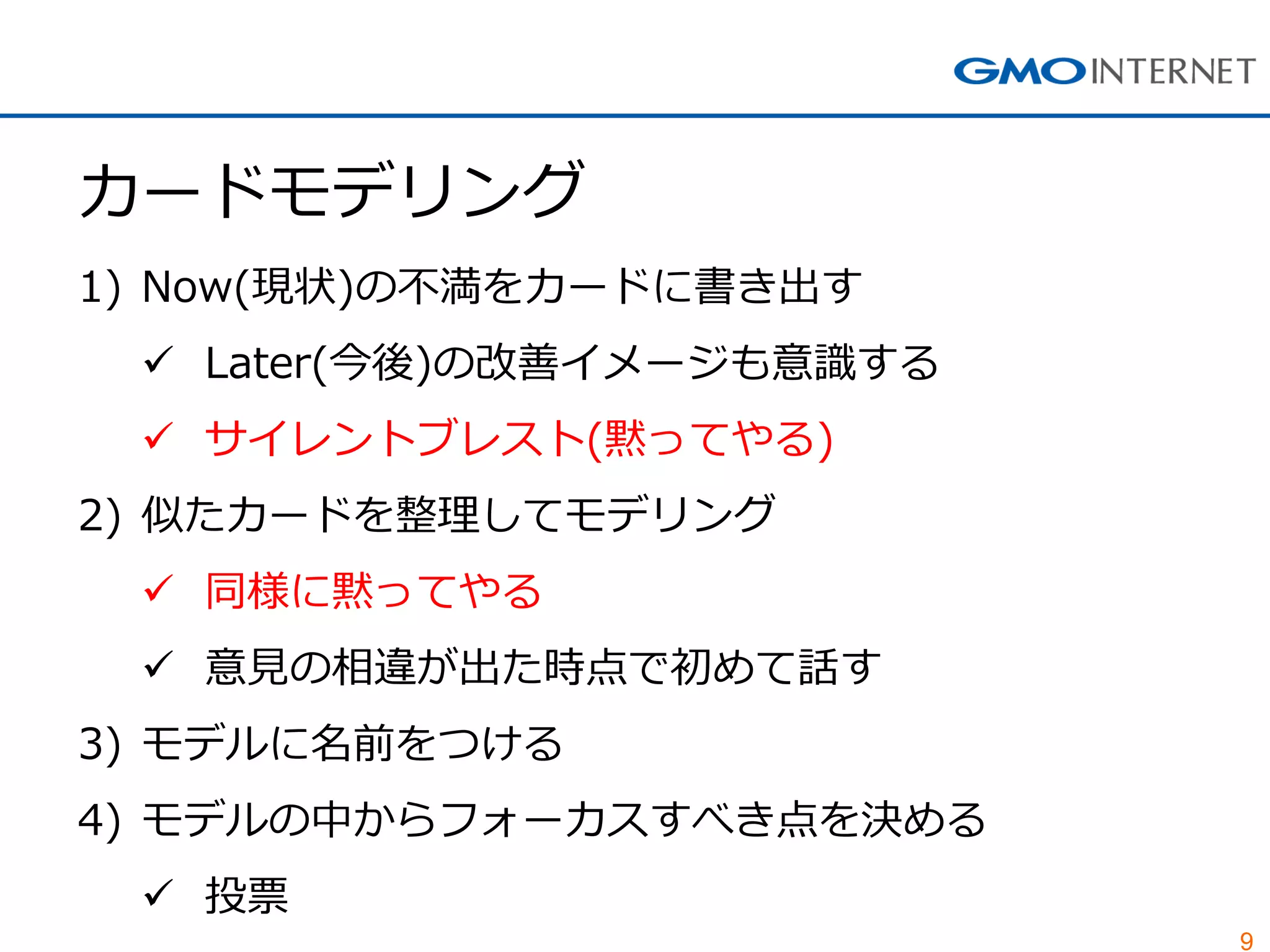 9
カードモデリング
1) Now(現状)の不満をカードに書き出す
 Later(今後)の改善イメージも意識する
 サイレントブレスト(黙ってやる)
2) 似たカードを整理してモデリング
 同様に黙ってやる
 意見の相違が出た時点で初めて話す
3) モデルに名前をつける
4) モデルの中からフォーカスすべき点を決める
 投票
 