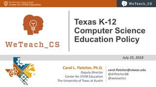 1
July 25, 2018
Texas K-12
Computer Science
Education Policy
Carol L. Fletcher, Ph.D.
Deputy Director
Center for STEM Education
The University of Texas at Austin
carol.fletcher@utexas.edu
@drfletcher88
@weteachcs
 