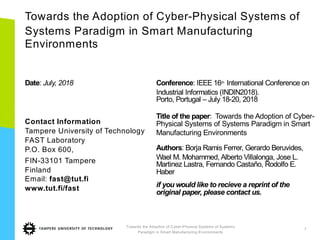 Towards the Adoption of Cyber-Physical Systems of
Systems Paradigm in Smart Manufacturing
Environments
Date: July, 2018
Contact Information
Tampere University of Technology
FAST Laboratory
P.O. Box 600,
FIN-33101 Tampere
Finland
Email: fast@tut.fi
www.tut.fi/fast
Conference: IEEE 16th International Conference on
Industrial Informatics (INDIN2018).
Porto, Portugal – July 18-20, 2018
Title of the paper: Towards the Adoption of Cyber-
Physical Systems of Systems Paradigm in Smart
Manufacturing Environments
Authors: Borja Ramis Ferrer, Gerardo Beruvides,
Wael M. Mohammed, Alberto Villalonga, Jose L.
Martinez Lastra, Fernando Castaño, Rodolfo E.
Haber
if you would like to recieve a reprint of the
original paper, please contact us.
Towards the Adoption of Cyber-Physical Systems of Systems
Paradigm in Smart Manufacturing Environments
1
 