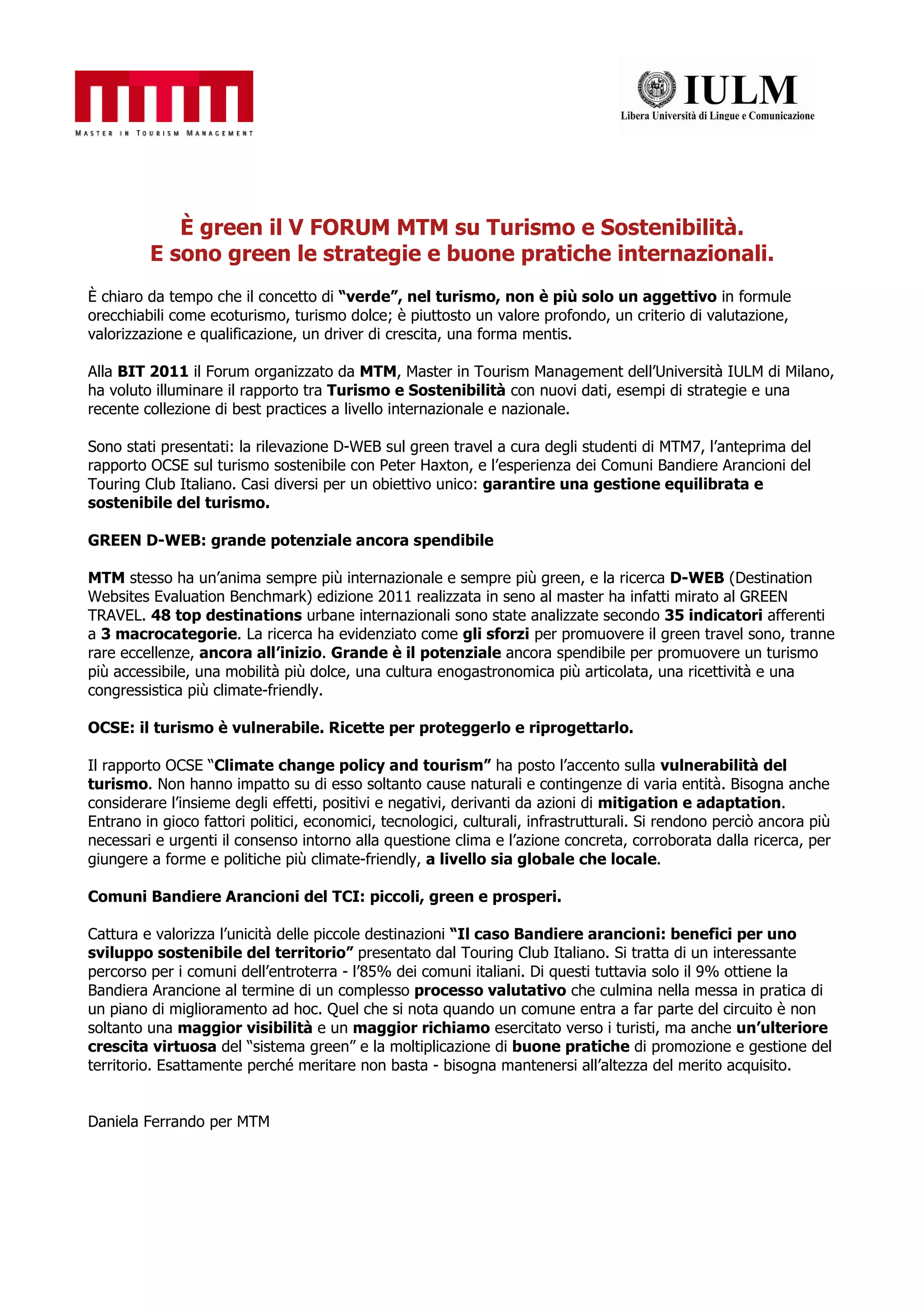 È green il V FORUM MTM su Turismo e Sostenibilità.
         E sono green le strategie e buone pratiche internazionali.
È chiaro da tempo che il concetto di “verde”, nel turismo, non è più solo un aggettivo in formule
orecchiabili come ecoturismo, turismo dolce; è piuttosto un valore profondo, un criterio di valutazione,
valorizzazione e qualificazione, un driver di crescita, una forma mentis.

Alla BIT 2011 il Forum organizzato da MTM, Master in Tourism Management dell’Università IULM di Milano,
ha voluto illuminare il rapporto tra Turismo e Sostenibilità con nuovi dati, esempi di strategie e una
recente collezione di best practices a livello internazionale e nazionale.

Sono stati presentati: la rilevazione D-WEB sul green travel a cura degli studenti di MTM7, l’anteprima del
rapporto OCSE sul turismo sostenibile con Peter Haxton, e l’esperienza dei Comuni Bandiere Arancioni del
Touring Club Italiano. Casi diversi per un obiettivo unico: garantire una gestione equilibrata e
sostenibile del turismo.

GREEN D-WEB: grande potenziale ancora spendibile

MTM stesso ha un’anima sempre più internazionale e sempre più green, e la ricerca D-WEB (Destination
Websites Evaluation Benchmark) edizione 2011 realizzata in seno al master ha infatti mirato al GREEN
TRAVEL. 48 top destinations urbane internazionali sono state analizzate secondo 35 indicatori afferenti
a 3 macrocategorie. La ricerca ha evidenziato come gli sforzi per promuovere il green travel sono, tranne
rare eccellenze, ancora all’inizio. Grande è il potenziale ancora spendibile per promuovere un turismo
più accessibile, una mobilità più dolce, una cultura enogastronomica più articolata, una ricettività e una
congressistica più climate-friendly.

OCSE: il turismo è vulnerabile. Ricette per proteggerlo e riprogettarlo.

Il rapporto OCSE “Climate change policy and tourism” ha posto l’accento sulla vulnerabilità del
turismo. Non hanno impatto su di esso soltanto cause naturali e contingenze di varia entità. Bisogna anche
considerare l’insieme degli effetti, positivi e negativi, derivanti da azioni di mitigation e adaptation.
Entrano in gioco fattori politici, economici, tecnologici, culturali, infrastrutturali. Si rendono perciò ancora più
necessari e urgenti il consenso intorno alla questione clima e l’azione concreta, corroborata dalla ricerca, per
giungere a forme e politiche più climate-friendly, a livello sia globale che locale.

Comuni Bandiere Arancioni del TCI: piccoli, green e prosperi.

Cattura e valorizza l’unicità delle piccole destinazioni “Il caso Bandiere arancioni: benefici per uno
sviluppo sostenibile del territorio” presentato dal Touring Club Italiano. Si tratta di un interessante
percorso per i comuni dell’entroterra - l’85% dei comuni italiani. Di questi tuttavia solo il 9% ottiene la
Bandiera Arancione al termine di un complesso processo valutativo che culmina nella messa in pratica di
un piano di miglioramento ad hoc. Quel che si nota quando un comune entra a far parte del circuito è non
soltanto una maggior visibilità e un maggior richiamo esercitato verso i turisti, ma anche un’ulteriore
crescita virtuosa del “sistema green” e la moltiplicazione di buone pratiche di promozione e gestione del
territorio. Esattamente perché meritare non basta - bisogna mantenersi all’altezza del merito acquisito.


Daniela Ferrando per MTM
 