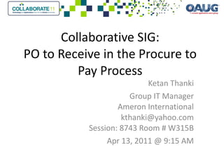 Collaborative SIG: PO to Receive in the Procure to Pay Process Ketan Thanki Group IT Manager Ameron International [email_address] Session: 8743 Room # W315B Apr 13, 2011 @ 9:15 AM 