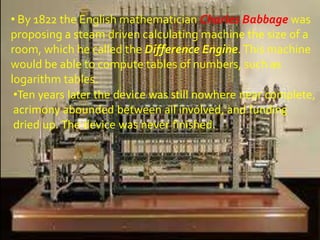 • By 1822 the English mathematician Charles Babbage was
proposing a steam driven calculating machine the size of a
room, which he called the Difference Engine. This machine
would be able to compute tables of numbers, such as
logarithm tables.
 •Ten years later the device was still nowhere near complete,
 acrimony abounded between all involved, and funding
 dried up. The device was never finished.
 