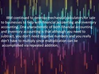 IBM continued to develop mechanical calculators for sale
to businesses to help with financial accounting and inventory
accounting. One characteristic of both financial accounting
and inventory accounting is that although you need to
subtract, you don't need negative numbers and you really
don't have to multiply since multiplication can be
 accomplished via repeated addition.
 
