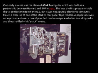 One of the four paper tape readers on the Harvard Mark I (you can observe the punched paper roll emerging from the bottom)


One early success was the Harvard Mark I computer which was built as a
partnership between Harvard and IBM in 1944. This was the first programmable
digital computer made in the U.S. But it was not a purely electronic computer.
Here's a close-up of one of the Mark I's four paper tape readers. A paper tape was
an improvement over a box of punched cards as anyone who has ever dropped --
and thus shuffled -- his "stack" knows.
 