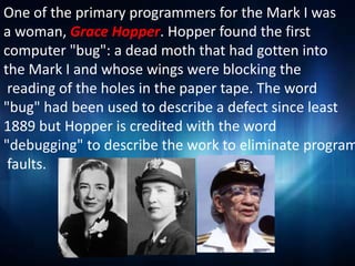 One of the primary programmers for the Mark I was
a woman, Grace Hopper. Hopper found the first
computer "bug": a dead moth that had gotten into
the Mark I and whose wings were blocking the
 reading of the holes in the paper tape. The word
"bug" had been used to describe a defect since least
1889 but Hopper is credited with the word
"debugging" to describe the work to eliminate program
 faults.
 