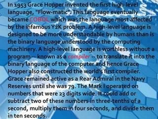 In 1953 Grace Hopper invented the first high-level
language, "Flow-matic". This language eventually
became COBOL which was the language most affected
by the infamous Y2K problem. A high-level language is
designed to be more understandable by humans than is
the binary language understood by the computing
machinery. A high-level language is worthless without a
program -- known as a compiler -- to translate it into the
binary language of the computer and hence Grace
Hopper also constructed the world's first compiler.
Grace remained active as a Rear Admiral in the Navy
Reserves until she was 79. The Mark I operated on
numbers that were 23 digits wide. It could add or
subtract two of these numbers in three-tenths of a
second, multiply them in four seconds, and divide them
in ten seconds.
 