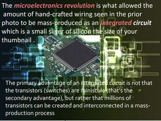 The microelectronics revolution is what allowed the
 amount of hand-crafted wiring seen in the prior
photo to be mass-produced as an integrated circuit
which is a small sliver of silicon the size of your
thumbnail .




 The primary advantage of an integrated circuit is not that
 the transistors (switches) are miniscule (that's the
 secondary advantage), but rather that millions of
 transistors can be created and interconnected in a mass-
 production process
 