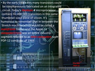 • By the early 1980s this many transistors could
  be simultaneously fabricated on an integrated
  circuit. Today's Pentium 4 microprocessor
 contains 42,000,000 transistors in this same
 thumbnail sized piece of silicon. It's
humorous to remember that in between the
 Stretch machine(which would be called a
mainframe today) and the Apple I a
computer)there was an entire industry
segment referred to as mini-computers such as the following
PDP-12 computer of 1969:




                                                      The DEC
                                                      PDP-12
 