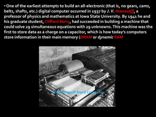 • One of the earliest attempts to build an all-electronic (that is, no gears, cams,
belts, shafts, etc.) digital computer occurred in 1937 by J. V. Atanasoff, a
professor of physics and mathematics at Iowa State University. By 1941 he and
his graduate student, Clifford Berry, had succeeded in building a machine that
could solve 29 simultaneous equations with 29 unknowns. This machine was the
first to store data as a charge on a capacitor, which is how today's computers
store information in their main memory (DRAM or dynamic RAM




                          The Atanasoff-Berry Computer
 
