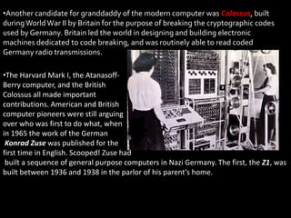 •Another candidate for granddaddy of the modern computer was Colossus, built
during World War II by Britain for the purpose of breaking the cryptographic codes
used by Germany. Britain led the world in designing and building electronic
machines dedicated to code breaking, and was routinely able to read coded
Germany radio transmissions.

•The Harvard Mark I, the Atanasoff-
Berry computer, and the British
Colossus all made important
contributions. American and British
computer pioneers were still arguing
over who was first to do what, when
in 1965 the work of the German
 Konrad Zuse was published for the
first time in English. Scooped! Zuse had
 built a sequence of general purpose computers in Nazi Germany. The first, the Z1, was
built between 1936 and 1938 in the parlor of his parent's home.
 