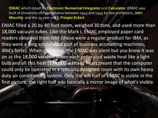 ENIAC which stood for Electronic Numerical Integrator and Calculator. ENIAC was
   built at University of Pennsylvania between 1943 and 1945 by two professors, John
   Mauchly and the 24 year old J. Presper Eckert

ENIAC filled a 20 by 40 foot room, weighed 30 tons, and used more than
18,000 vacuum tubes. Like the Mark I, ENIAC employed paper card
readers obtained from IBM (these were a regular product for IBM, as
they were a long established part of business accounting machines,
IBM's forte). When operating, the ENIAC was silent but you knew it was
on as the 18,000 vacuum tubes each generated waste heat like a light
bulb and all this heat (174,000 watts of heat) meant that the computer
could only be operated in a specially designed room with its own heavy
duty air conditioning system. Only the left half of ENIAC is visible in the
first picture, the right half was basically a mirror image of what's visible.
 
