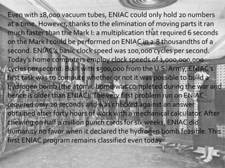 Even with 18,000 vacuum tubes, ENIAC could only hold 20 numbers
at a time. However, thanks to the elimination of moving parts it ran
much faster than the Mark I: a multiplication that required 6 seconds
on the Mark I could be performed on ENIAC in 2.8 thousandths of a
second. ENIAC's basic clock speed was 100,000 cycles per second.
Today's home computers employ clock speeds of 1,000,000,000
cycles per second. Built with $500,000 from the U.S. Army, ENIAC's
first task was to compute whether or not it was possible to build a
hydrogen bomb (the atomic bomb was completed during the war and
hence is older than ENIAC). The very first problem run on ENIAC
required only 20 seconds and was checked against an answer
obtained after forty hours of work with a mechanical calculator. After
chewing on half a million punch cards for six weeks, ENIAC did
humanity no favor when it declared the hydrogen bomb feasible. This
first ENIAC program remains classified even today
 