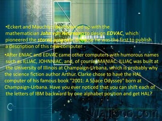 •Eckert and Mauchly's next teamed up with the
mathematician John von Neumann to design EDVAC, which
pioneered the stored program. Because he was the first to publish
a description of this new computer
•After ENIAC and EDVAC came other computers with humorous names
 such as ILLIAC, JOHNNIAC, and, of course, MANIAC. ILLIAC was built at
 the University of Illinois at Champaign-Urbana, which is probably why
the science fiction author Arthur. Clarke chose to have the HAL
computer of his famous book "2001: A Space Odyssey" born at
Champaign-Urbana. Have you ever noticed that you can shift each of
 the letters of IBM backward by one alphabet position and get HAL?
 
