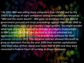 • By 1955 IBM was selling more computers than UNIVAC and by the
1960's the group of eight companies selling computers was known as
"IBM and the seven dwarfs". IBM grew so dominant that the federal
government pursued anti-trust proceedings against them from 1969 to
 1982 (notice the pace of our country's legal system). You might wonder
what type of event is required to dislodge an industry heavyweight.
In IBM's case it was their own decision to hire an unknown but
aggressive firm called Microsoft to provide the software for their
personal computer (PC). This lucrative contract allowed Microsoft to
grow so dominant that by the year 2000 their market capitalization
 (the total value of their stock) was twice that of IBM and they were
convicted in Federal Court of running an illegal monopoly.
 