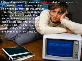 A Harvard freshman by the name of Bill Gates decided to drop out of
college so he could concentrate all his
time writing programs for this computer.
 This early experienced put Bill Gates
In the right place at the right time once
IBM decided to standardize on the
Intel microprocessors for their line
 of PCs in 1981. The Intel Pentium 4
 used in today's PCs is still compatible with the
 Intel 8088 used in IBM's first PC.
 
