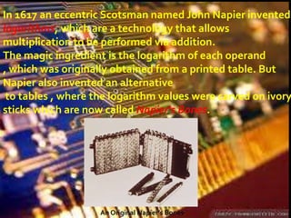 In 1617 an eccentric Scotsman named John Napier invented
logarithms, which are a technology that allows
multiplication to be performed via addition.
The magic ingredient is the logarithm of each operand
, which was originally obtained from a printed table. But
Napier also invented an alternative
 to tables , where the logarithm values were carved on ivory
sticks which are now called Napier's Bones.




                    An Original Napier’s Bones
 