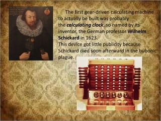 The first gear-driven calculating machine
to actually be built was probably
the calculating clock, so named by its
inventor, the German professor Wilhelm
Schickard in 1623.
This device got little publicity because
Schickard died soon afterward in the bubonic
plague.
 