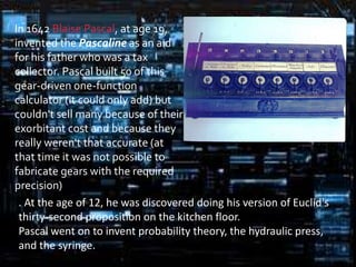 In 1642 Blaise Pascal, at age 19,
invented the Pascaline as an aid
for his father who was a tax
collector. Pascal built 50 of this
gear-driven one-function
calculator (it could only add) but
couldn't sell many because of their
exorbitant cost and because they
really weren't that accurate (at
that time it was not possible to
fabricate gears with the required
precision)
 . At the age of 12, he was discovered doing his version of Euclid's
 thirty-second proposition on the kitchen floor.
 Pascal went on to invent probability theory, the hydraulic press,
 and the syringe.
 