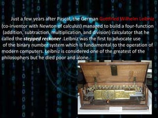 Just a few years after Pascal, the German Gottfried Wilhelm Leibniz
(co-inventor with Newton of calculus) managed to build a four-function
 (addition, subtraction, multiplication, and division) calculator that he
called the stepped reckoner .Leibniz was the first to advocate use
 of the binary number system which is fundamental to the operation of
modern computers. Leibniz is considered one of the greatest of the
philosophers but he died poor and alone.
 
