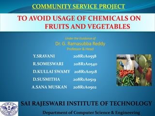COMMUNITY SERVICE PROJECT
TO AVOID USAGE OF CHEMICALS ON
FRUITS AND VEGETABLES
SAI RAJESWARI INSTITUTE OF TECHNOLOGY
Department of Computer Science & Engineering
Y.SRAVANI 208R1A0558
R.SOMESWARI 208R1A0540
D.KULLAI SWAMY 208R1A0518
D.SUSMITHA 208R1A0519
A.SANA MUSKAN 208R1A0502
Under the Guidance of
Dr. G. Ramasubba Reddy
Professor & Head
 