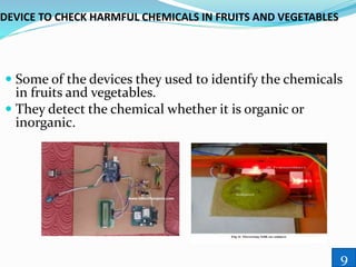 DEVICE TO CHECK HARMFUL CHEMICALS IN FRUITS AND VEGETABLES
 Some of the devices they used to identify the chemicals
in fruits and vegetables.
 They detect the chemical whether it is organic or
inorganic.
9
 