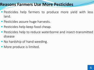 Reasons Farmers Use More Pesticides
 Pesticides help farmers to produce more yield with less
land.
 Pesticides assure huge harvests.
 Pesticides help keep food cheap.
 Pesticides help to reduce waterborne and insect-transmitted
disease
 No hardship of hand weeding.
 More produce is limited.
6
 
