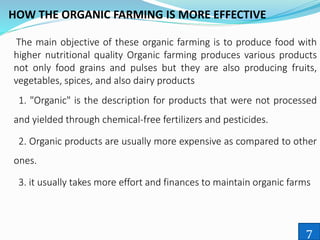 HOW THE ORGANIC FARMING IS MORE EFFECTIVE
The main objective of these organic farming is to produce food with
higher nutritional quality Organic farming produces various products
not only food grains and pulses but they are also producing fruits,
vegetables, spices, and also dairy products
1. "Organic" is the description for products that were not processed
and yielded through chemical-free fertilizers and pesticides.
2. Organic products are usually more expensive as compared to other
ones.
3. it usually takes more effort and finances to maintain organic farms
7
 