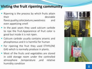 Visting the fruit ripening community
 Ripening is the process by which fruits attain
their desirable
flavor,quality,color,texture,sweetness and
even appetizing smell
 In the past years they used calcium carbide
to ripe the fruit.Appearence of fruit color is
good but inside it is not ripen.
 Calicum carbide usually contains arsenic and
phosphorous and it is harmful for human
 For ripening the fruit they used ETHYLENE
GAS which is normally produce in plants.
 Most of the fruits and vegetables are stored
in cold storage room under the controlled
atmosphere ,temperature ,and relative
humidity condition
8
 