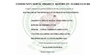 COMMUNITY SERVIC PROJECT REPORT ON FLORICULTURE
A report submitted in partial fulfilment for the award of degree of
BACHELOR OF TECHNOLOGY IN PETROLEUM ENGINEERING
BY
AKKISETTI DHANA MAHALAXMI-(20021A2713)
KOSURI AKASH(20021A2724)
DOSURI VISHAL VARDHAN-(20021A2733)
VANTIMI JAGADISH CHANDRA (20021A2740)
DHARMAVARAPU GANESWAR(20021A64)
Under the guidance and supervision of
Mr.D.JASWANTH ROY
Project Supervisor
 