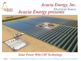 Acacia Energy, Inc.
                                                                                  Electricity Source
                      Acacia Energy presents




                       Solar Power With CSP Technology
U.S.A   1174 GRIMES BRIDGE ROAD SUITE 100 ROSWELL, GA. 30075 TEL: 678-507-0125 / 0126 CELL: 404-944-8315 FAX: 678-580-0000
 