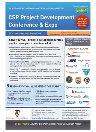 Researched & Organized by
    THE MOST IMPORTANT & RELEVANT CONCENTRATED SOLAR POWER EVENT




    CSP Project Development                                                                                       SAVE UP
                                                                                                                  TO $300
    Conference & Expo                                                                                            Register before
                                                                                                                  3 September



                                                                                    NEW fOR THIS EVENT
     25 - 26 October 2010, Denver, US                           A unique opportunity to visit the National Renewable Energy Laboratory



     Solve your CSP project development hurdles                                              THE VERY BEST CSP SPEAKER
                                                                                             LINE UP ANYWHERE IN THE
     and increase your speed to market                                                       WORLD!
     • Locating CSP land - master the trickiest stage of project development
       through a comprehensive look at the technical, usability and cost issues
       related to developing on private and public land
     • Getting into the grid – find out what you need to do to make sure
       your CSP plant is grid friendly direct from all the stakeholders involved in
       renewable energy transmission
     • Winning Proﬁtable PPA’s – utility companies spell out for you how they
       plan to work with solar technology and give you an inside look at how you
       can negotiate the best possible PPA’s
     • Smart CSP Procurement – discover what you need to know to develop
       a successful and cost effective network of CSP suppliers and technology
       providers
     • Sure Fire CSP Finance – get to grips with the best strategies to secure
       the funding your plant needs and hear best practice tips to win investor
       confidence


 6 REASONS WHY YOU MUST ATTEND THIS SUMMIT
 1 Every stage of the of the project        4 150+ Conference & exhibition
    development cycle examined                attendees
    in detail
                                            5 CSP solution focused exhibition area
 2 Top CSP case studies sharing a           6 Online eNetworker which will allow
    wealth of knowledge & experience
                                              you to contact fellow attendees pre and
 3 30+ Expert speakers                        post event!



Sponsor:

                                        “                                              “
                                            The CSP Today Conference                      CSP Today conferences achieve an
                                        is THE venue to get to understand              optimal combination of technology,
                                        this critically important energy               ﬁnancing and applications aspects - to


                                                 ”                                                                                 ”
                                        industry.                                      make it attractive to decision makers.
                                        Graham Ford. Heliodynamics Ltd                 Amnon Samid, AGS Group


              OPEN NOW to view the program, speaker line-up & much more!
 