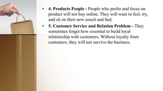 • 4. Products People - People who prefer and focus on
product will not buy online. They will want to feel, try,
and sit on their new couch and bed.
• 5. Customer Service and Relation Problem - They
sometimes forget how essential to build loyal
relationship with customers. Without loyalty from
customers, they will not survive the business.
 